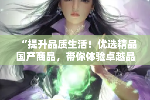 “提升品質(zhì)生活！優(yōu)選精品國(guó)產(chǎn)商品，帶你體驗(yàn)卓越品質(zhì)與卓越服務(wù)！”