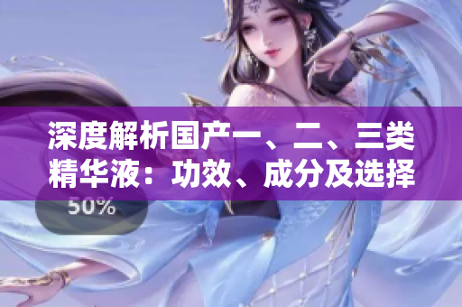 深度解析國(guó)產(chǎn)一、二、三類精華液：功效、成分及選擇指南