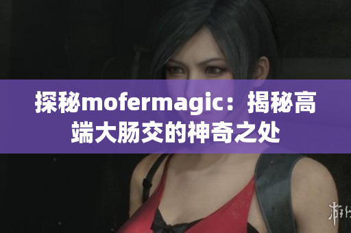 探秘mofermagic：揭秘高端大腸交的神奇之處