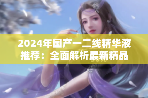 2024年國(guó)產(chǎn)一二線精華液推薦：全面解析最新精品