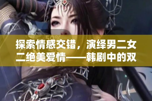 探索情感交錯，演繹男二女二絕美愛情——韓劇中的雙男主與雙女主戀愛故事盤點