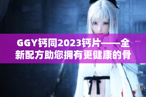 GGY鈣同2023鈣片——全新配方助您擁有更健康的骨骼