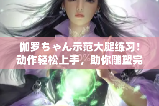 伽羅ちゃん示范大腿練習(xí)！動作輕松上手，助你雕塑完美曲線