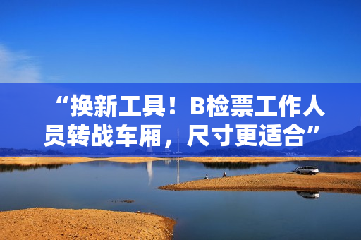 “換新工具！B檢票工作人員轉(zhuǎn)戰(zhàn)車廂，尺寸更適合”