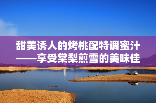 甜美誘人的烤桃配特調(diào)蜜汁——享受棠梨煎雪的美味佳肴