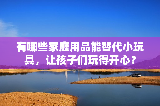 有哪些家庭用品能替代小玩具，讓孩子們玩得開心？