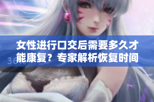 女性進行口交后需要多久才能康復(fù)？專家解析恢復(fù)時間