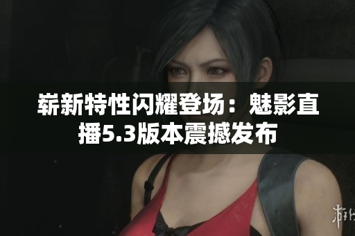 嶄新特性閃耀登場(chǎng)：魅影直播5.3版本震撼發(fā)布