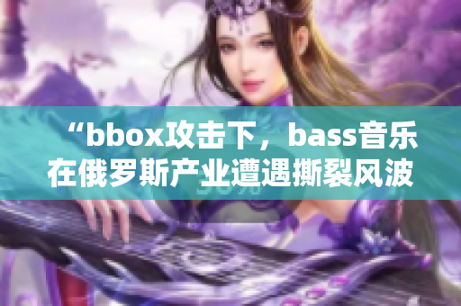 “bbox攻擊下，bass音樂在俄羅斯產(chǎn)業(yè)遭遇撕裂風(fēng)波”
