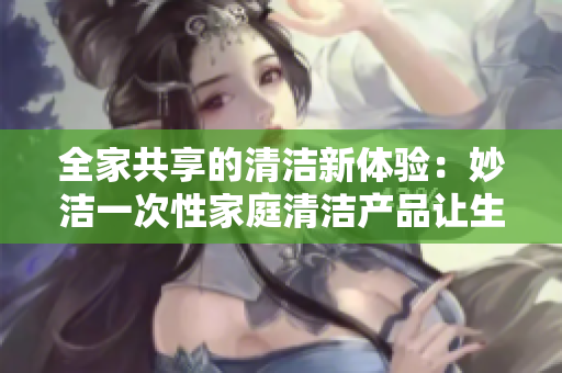 全家共享的清潔新體驗(yàn)：妙潔一次性家庭清潔產(chǎn)品讓生活更輕松