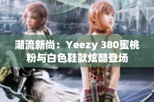 潮流新尚：Yeezy 380蜜桃粉與白色鞋款炫酷登場