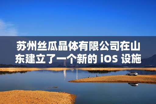 蘇州絲瓜晶體有限公司在山東建立了一個新的 iOS 設(shè)施