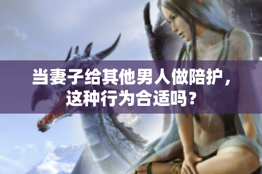 當(dāng)妻子給其他男人做陪護(hù)，這種行為合適嗎？