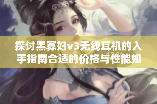 探討黑寡婦v3無線耳機(jī)的入手指南合適的價(jià)格與性能如何選擇