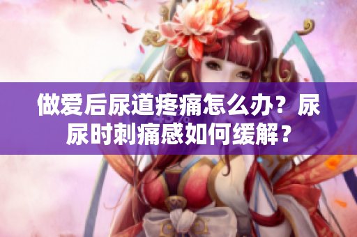 做愛(ài)后尿道疼痛怎么辦？尿尿時(shí)刺痛感如何緩解？