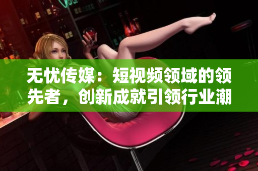 無憂傳媒：短視頻領(lǐng)域的領(lǐng)先者，創(chuàng)新成就引領(lǐng)行業(yè)潮流