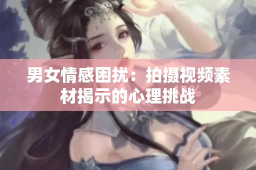 男女情感困擾：拍攝視頻素材揭示的心理挑戰(zhàn)