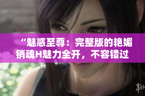 “魅惑至尊：完整版的艷媚銷魂H魅力全開，不容錯過！”