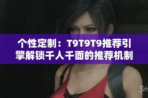 個性定制：T9T9T9推薦引擎解鎖千人千面的推薦機制