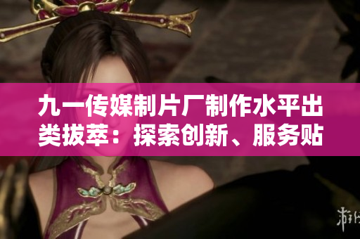 九一傳媒制片廠制作水平出類拔萃：探索創(chuàng)新、服務貼心，成就華語電影業(yè)的領軍者