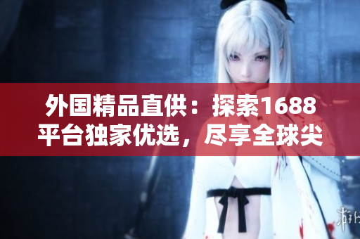 外國精品直供：探索1688平臺獨家優(yōu)選，盡享全球尖端創(chuàng)意！