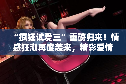 “瘋狂試愛三”重磅歸來！情感狂潮再度襲來，精彩愛情新篇章不容錯過！