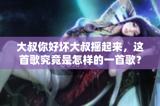 大叔你好壞大叔搖起來，這首歌究竟是怎樣的一首歌？重新探究這首歌曲的魅力與故事