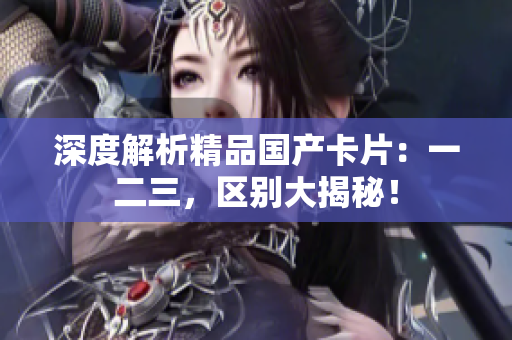 深度解析精品國產卡片：一二三，區(qū)別大揭秘！