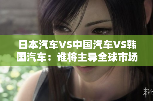 日本汽車VS中國汽車VS韓國汽車：誰將主導(dǎo)全球市場？