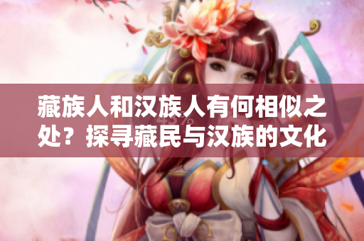 藏族人和漢族人有何相似之處？探尋藏民與漢族的文化交融
