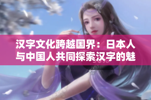 漢字文化跨越國界：日本人與中國人共同探索漢字的魅力