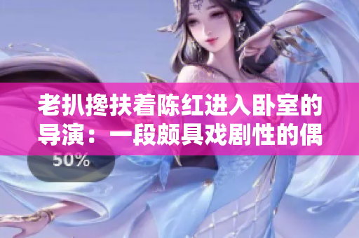 老扒攙扶著陳紅進入臥室的導演：一段頗具戲劇性的偶遇