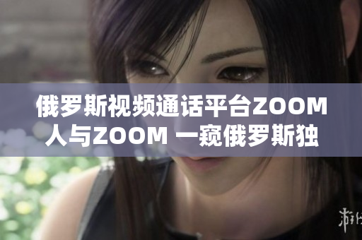 俄羅斯視頻通話平臺ZOOM人與ZOOM 一窺俄羅斯獨特的視頻通訊風貌