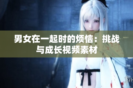男女在一起時(shí)的煩惱：挑戰(zhàn)與成長(zhǎng)視頻素材