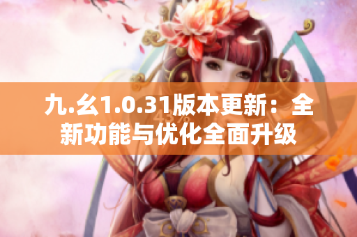九.幺1.0.31版本更新：全新功能與優(yōu)化全面升級(jí)