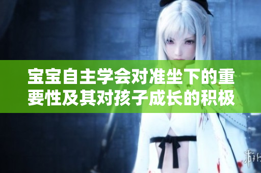 寶寶自主學(xué)會(huì)對(duì)準(zhǔn)坐下的重要性及其對(duì)孩子成長(zhǎng)的積極影響