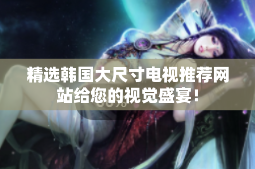 精選韓國(guó)大尺寸電視推薦網(wǎng)站給您的視覺(jué)盛宴！
