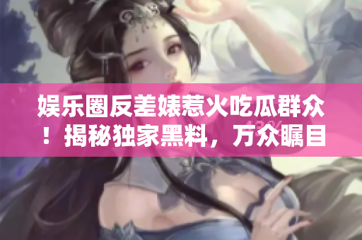 娛樂圈反差婊惹火吃瓜群眾！揭秘獨(dú)家黑料，萬眾矚目的曝光之旅！