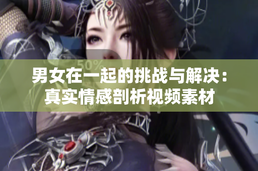 男女在一起的挑戰(zhàn)與解決：真實(shí)情感剖析視頻素材