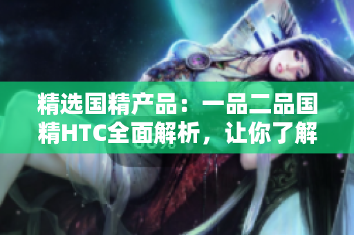 精選國(guó)精產(chǎn)品：一品二品國(guó)精HTC全面解析，讓你了解更多