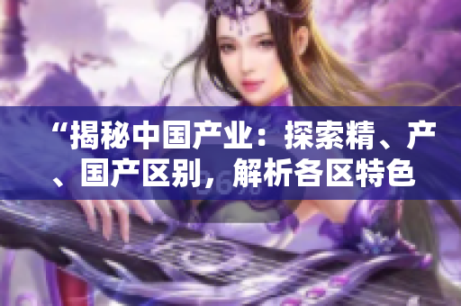 “揭秘中國產(chǎn)業(yè)：探索精、產(chǎn)、國產(chǎn)區(qū)別，解析各區(qū)特色與發(fā)展趨勢”