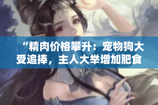 “精肉價(jià)格攀升：寵物狗大受追捧，主人大舉增加肥食量！”