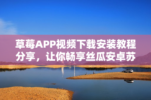 草莓APP視頻下載安裝教程分享，讓你暢享絲瓜安卓蘇州的無限精彩視頻