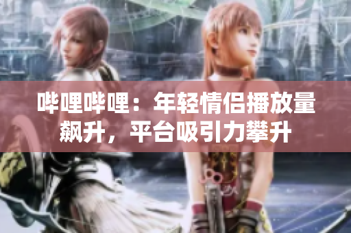 嗶哩嗶哩：年輕情侶播放量飆升，平臺(tái)吸引力攀升