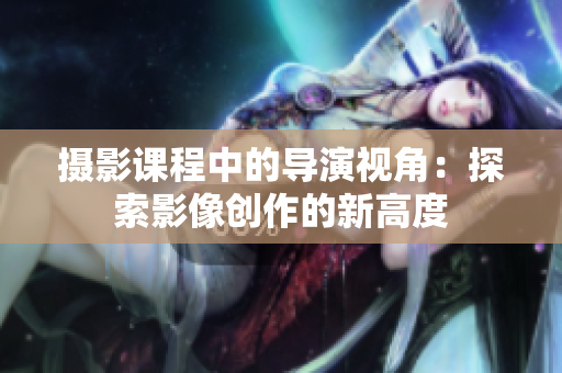 攝影課程中的導(dǎo)演視角：探索影像創(chuàng)作的新高度