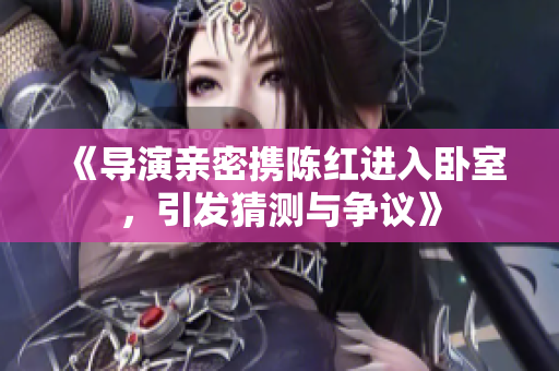《導(dǎo)演親密攜陳紅進(jìn)入臥室，引發(fā)猜測(cè)與爭(zhēng)議》
