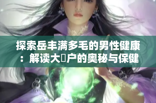 探索岳豐滿多毛的男性健康：解讀大隂戶的奧秘與保健技巧