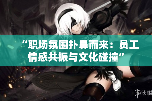 “職場氛圍撲鼻而來：員工情感共振與文化碰撞”