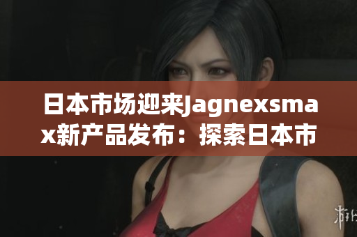 日本市場(chǎng)迎來(lái)Jagnexsmax新產(chǎn)品發(fā)布：探索日本市場(chǎng)的最新動(dòng)向