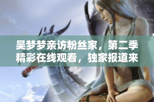 吳夢夢親訪粉絲家，第二季精彩在線觀看，獨(dú)家報道來自新華網(wǎng)1080